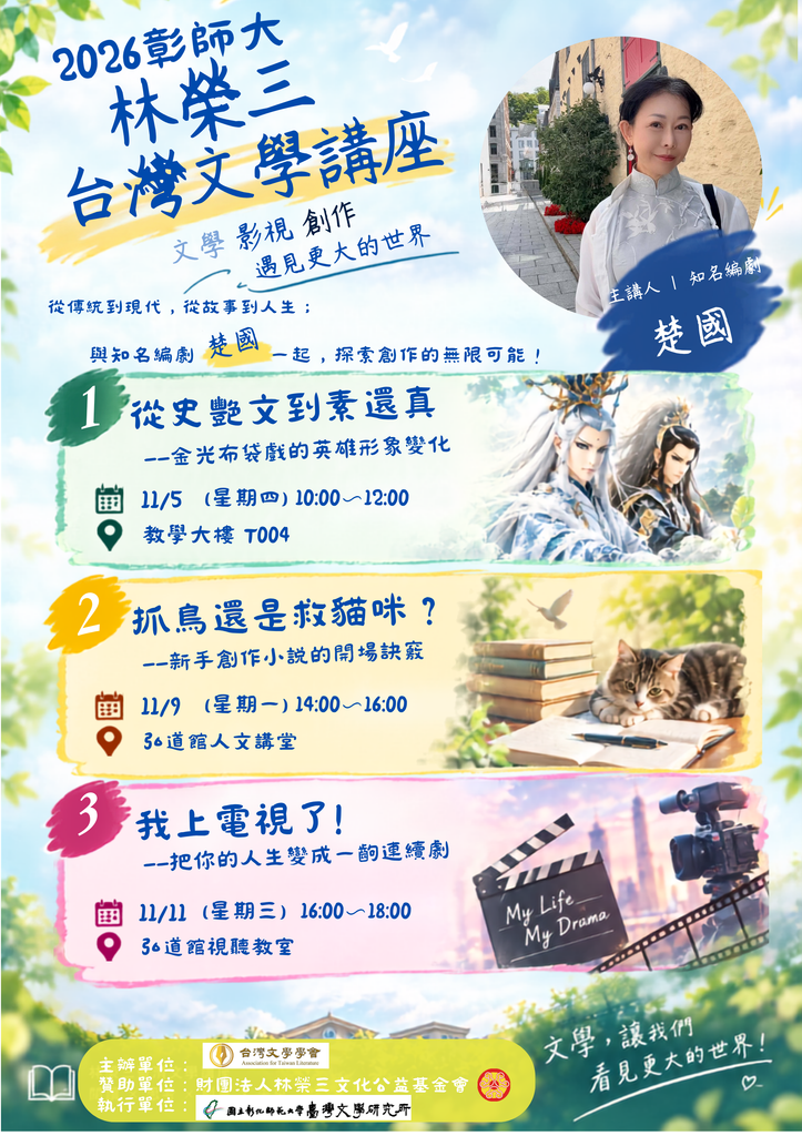 【國立彰化師範大學台灣文學研究所2026年第2期林榮三台灣文學講座】 講者：楚國（知名編劇） 【講座簡介】 講題1：從史艷文到素還真—金光布袋戲的英雄形象變化 時間：2026/11/5（四）上午10：00-12：00 地點：教學大樓 T004 講題2：抓鳥還是救貓咪?—新手創作小說的開場訣竅 時間：2026/11/9（一）下午14：00-16：00 地點：弘道館人文講堂 講題3：我上電視了!—把你的人生變成一齣連戲劇 時間：2026/11/11（三）下午16：00-18：00 地點：弘道館視聽教室 主辦：台灣文學學會 贊助：財團法人林榮三文化公益基金會 執行：國立彰化師範大學臺灣文學研究所